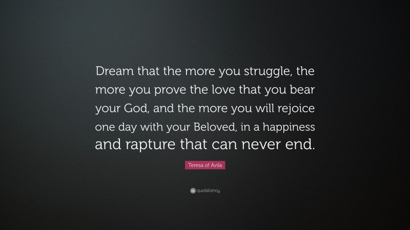 Teresa of Ávila Quote: “Dream that the more you struggle, the more you prove the love that you bear your God, and the more you will rejoice one day with your Beloved, in a happiness and rapture that can never end.”