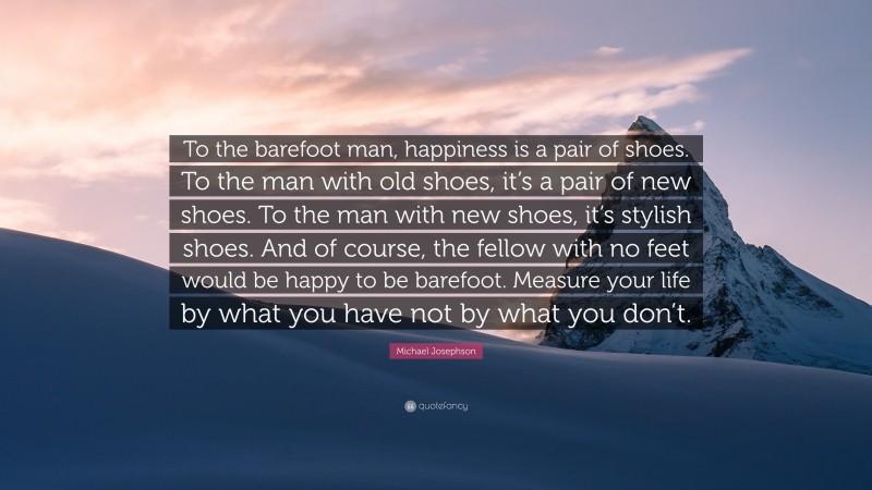 Michael Josephson Quote: “To the barefoot man, happiness is a pair of shoes. To the man with old shoes, it’s a pair of new shoes. To the man with new shoes, it’s stylish shoes. And of course, the fellow with no feet would be happy to be barefoot. Measure your life by what you have not by what you don’t.”