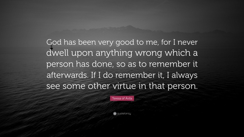 Teresa of Ávila Quote: “God has been very good to me, for I never dwell upon anything wrong which a person has done, so as to remember it afterwards. If I do remember it, I always see some other virtue in that person.”