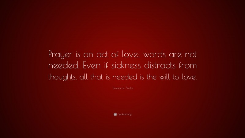 Teresa of Ávila Quote: “Prayer is an act of love; words are not needed. Even if sickness distracts from thoughts, all that is needed is the will to love.”