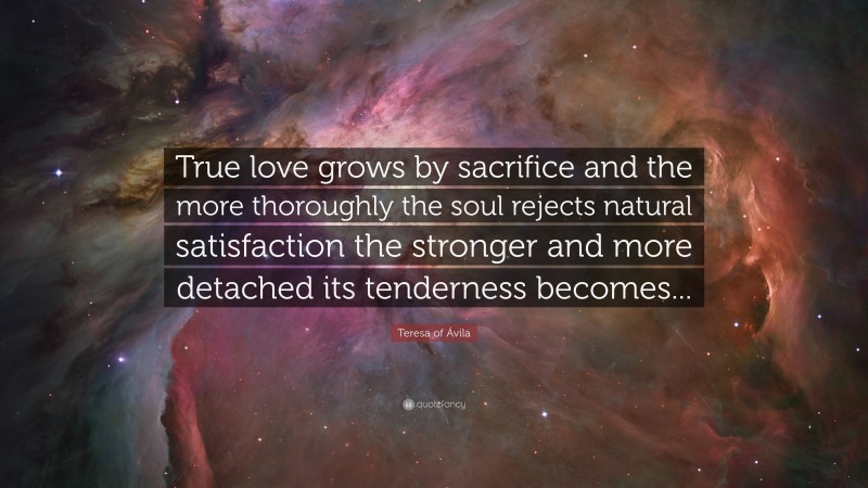 Teresa of Ávila Quote: “True love grows by sacrifice and the more thoroughly the soul rejects natural satisfaction the stronger and more detached its tenderness becomes...”