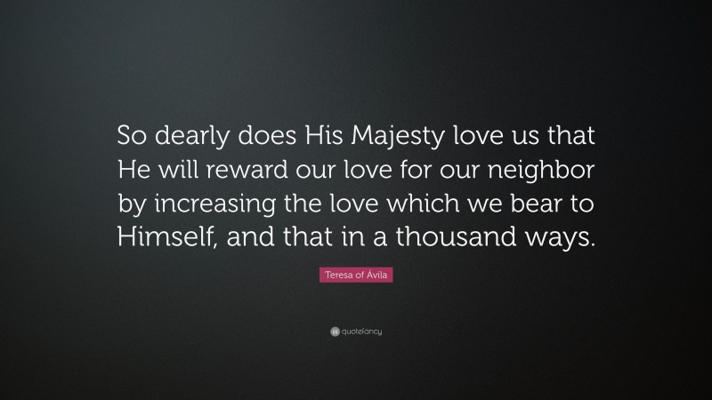 Teresa of Ávila Quote: “So dearly does His Majesty love us that He will reward our love for our neighbor by increasing the love which we bear to Himself, and that in a thousand ways.”