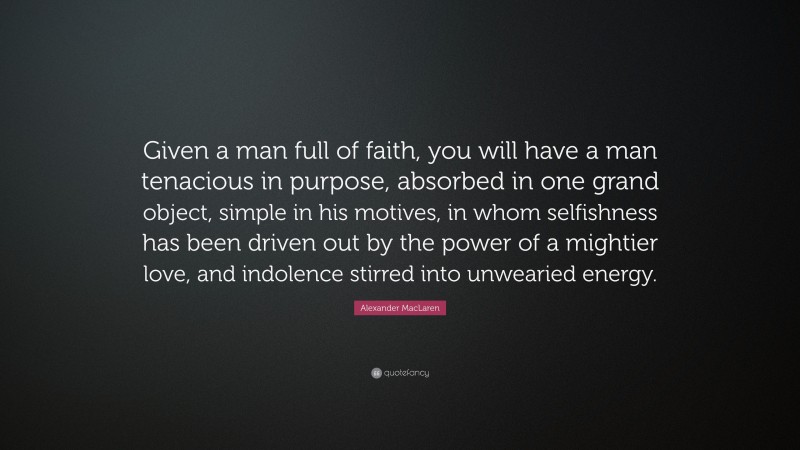 Alexander MacLaren Quote: “Given a man full of faith, you will have a man tenacious in purpose, absorbed in one grand object, simple in his motives, in whom selfishness has been driven out by the power of a mightier love, and indolence stirred into unwearied energy.”