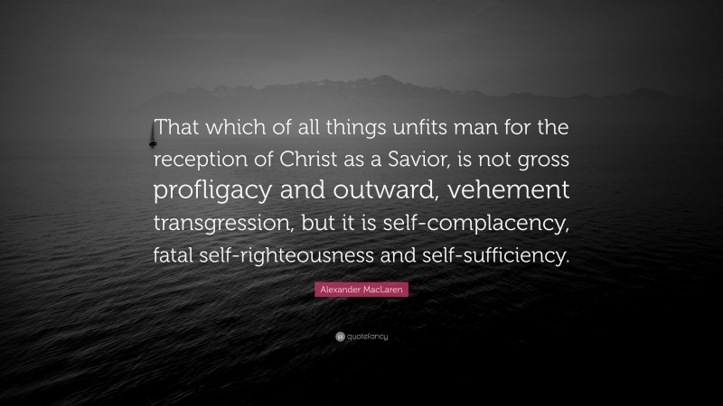 Alexander MacLaren Quote: “That which of all things unfits man for the reception of Christ as a Savior, is not gross profligacy and outward, vehement transgression, but it is self-complacency, fatal self-righteousness and self-sufficiency.”