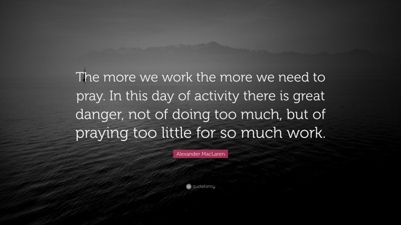 Alexander MacLaren Quote: “The more we work the more we need to pray. In this day of activity there is great danger, not of doing too much, but of praying too little for so much work.”