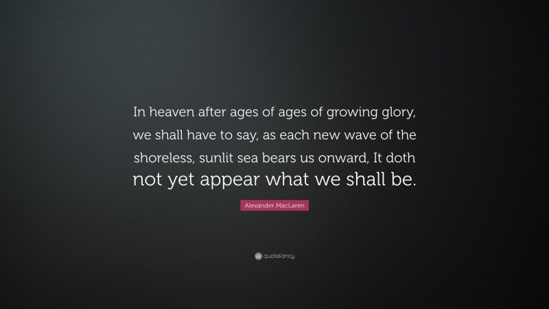 Alexander MacLaren Quote: “In heaven after ages of ages of growing glory, we shall have to say, as each new wave of the shoreless, sunlit sea bears us onward, It doth not yet appear what we shall be.”