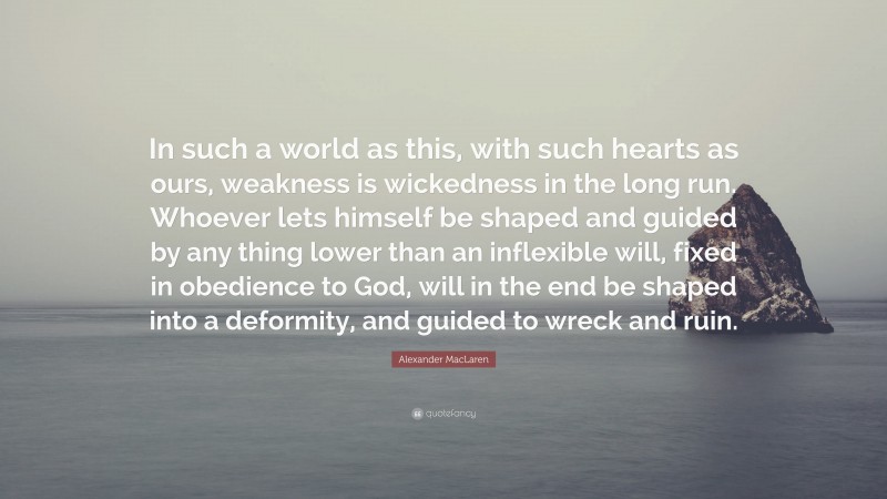 Alexander MacLaren Quote: “In such a world as this, with such hearts as ours, weakness is wickedness in the long run. Whoever lets himself be shaped and guided by any thing lower than an inflexible will, fixed in obedience to God, will in the end be shaped into a deformity, and guided to wreck and ruin.”