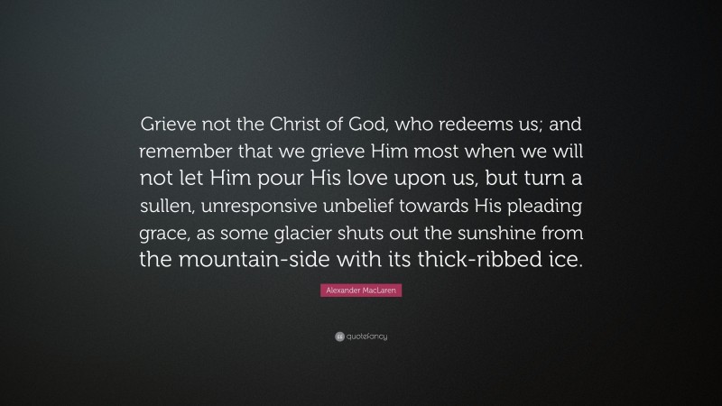 Alexander MacLaren Quote: “Grieve not the Christ of God, who redeems us; and remember that we grieve Him most when we will not let Him pour His love upon us, but turn a sullen, unresponsive unbelief towards His pleading grace, as some glacier shuts out the sunshine from the mountain-side with its thick-ribbed ice.”