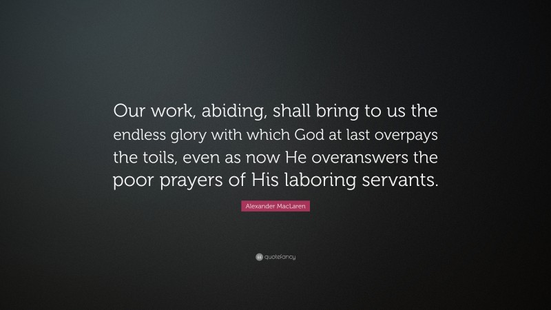 Alexander MacLaren Quote: “Our work, abiding, shall bring to us the endless glory with which God at last overpays the toils, even as now He overanswers the poor prayers of His laboring servants.”