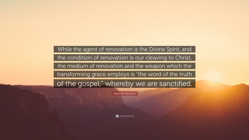 Alexander MacLaren Quote: “While the agent of renovation is the Divine Spirit, and the condition of renovation is our cleaving to Christ, the medium of renovation and the weapon which the transforming grace employs is “the word of the truth of the gospel,” whereby we are sanctified.”