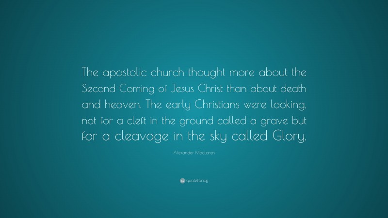 Alexander MacLaren Quote: “The apostolic church thought more about the Second Coming of Jesus Christ than about death and heaven. The early Christians were looking, not for a cleft in the ground called a grave but for a cleavage in the sky called Glory.”