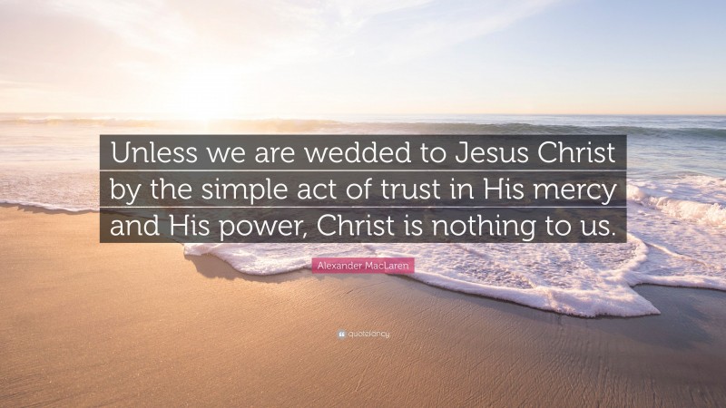 Alexander MacLaren Quote: “Unless we are wedded to Jesus Christ by the simple act of trust in His mercy and His power, Christ is nothing to us.”