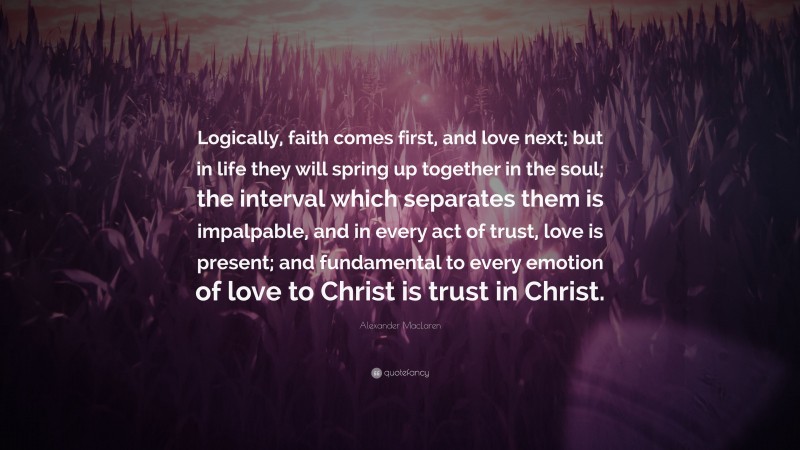 Alexander MacLaren Quote: “Logically, faith comes first, and love next; but in life they will spring up together in the soul; the interval which separates them is impalpable, and in every act of trust, love is present; and fundamental to every emotion of love to Christ is trust in Christ.”