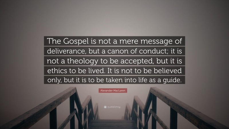 Alexander MacLaren Quote: “The Gospel is not a mere message of deliverance, but a canon of conduct; it is not a theology to be accepted, but it is ethics to be lived. It is not to be believed only, but it is to be taken into life as a guide.”