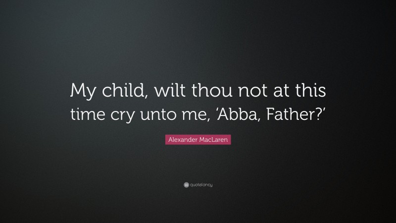 Alexander MacLaren Quote: “My child, wilt thou not at this time cry unto me, ‘Abba, Father?’”