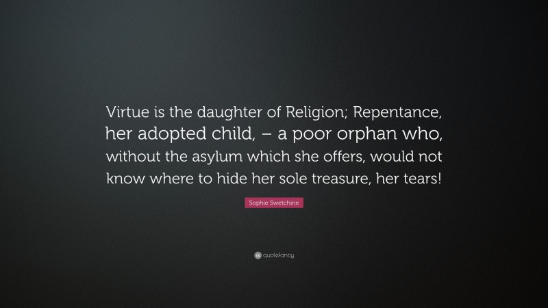 Sophie Swetchine Quote: “Virtue is the daughter of Religion; Repentance, her adopted child, – a poor orphan who, without the asylum which she offers, would not know where to hide her sole treasure, her tears!”