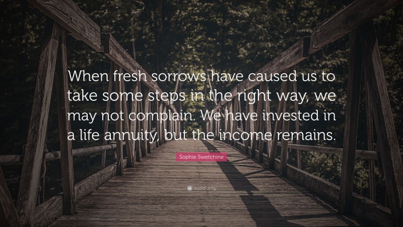 Sophie Swetchine Quote: “When fresh sorrows have caused us to take some steps in the right way, we may not complain. We have invested in a life annuity, but the income remains.”