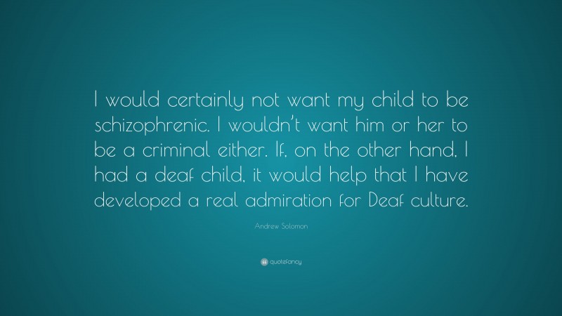 Andrew Solomon Quote: “I would certainly not want my child to be schizophrenic. I wouldn’t want him or her to be a criminal either. If, on the other hand, I had a deaf child, it would help that I have developed a real admiration for Deaf culture.”