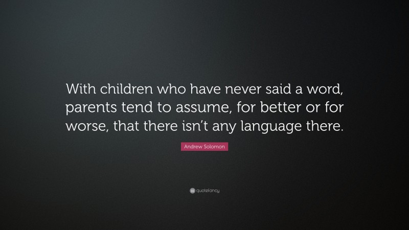 Andrew Solomon Quote: “With children who have never said a word, parents tend to assume, for better or for worse, that there isn’t any language there.”