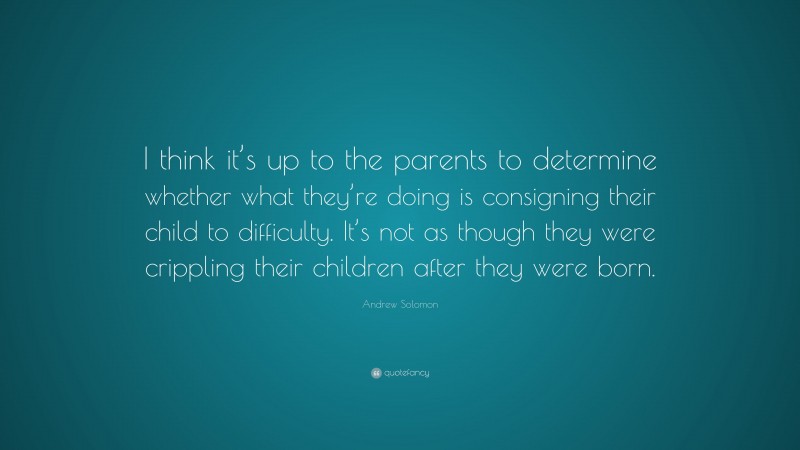Andrew Solomon Quote: “I think it’s up to the parents to determine whether what they’re doing is consigning their child to difficulty. It’s not as though they were crippling their children after they were born.”
