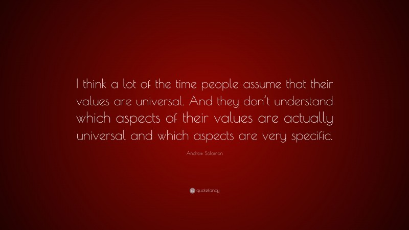 Andrew Solomon Quote: “I think a lot of the time people assume that their values are universal. And they don’t understand which aspects of their values are actually universal and which aspects are very specific.”