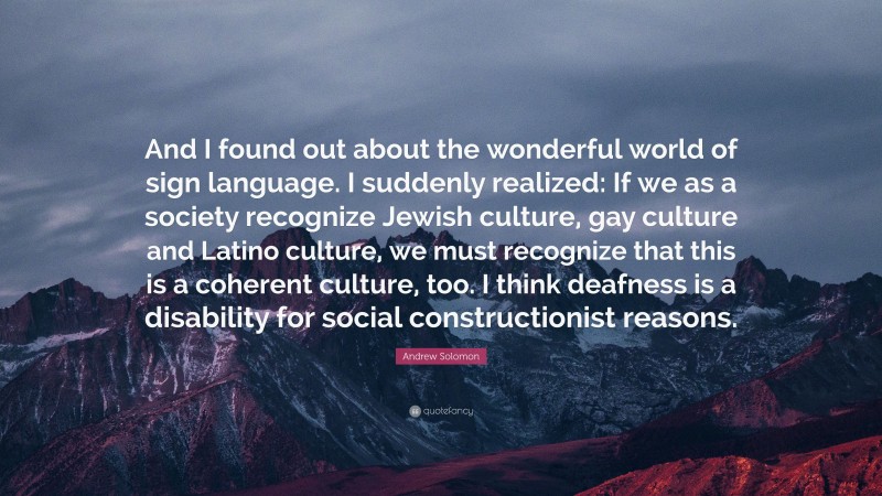 Andrew Solomon Quote: “And I found out about the wonderful world of sign language. I suddenly realized: If we as a society recognize Jewish culture, gay culture and Latino culture, we must recognize that this is a coherent culture, too. I think deafness is a disability for social constructionist reasons.”