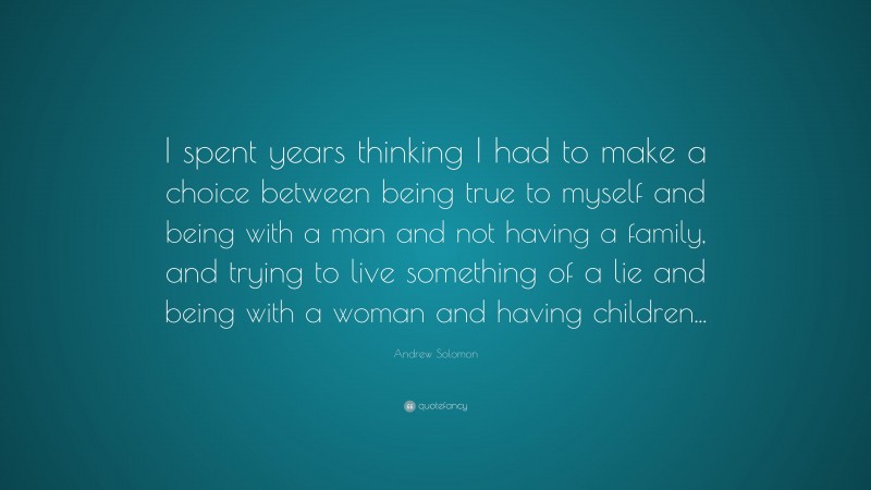 Andrew Solomon Quote: “I spent years thinking I had to make a choice between being true to myself and being with a man and not having a family, and trying to live something of a lie and being with a woman and having children...”