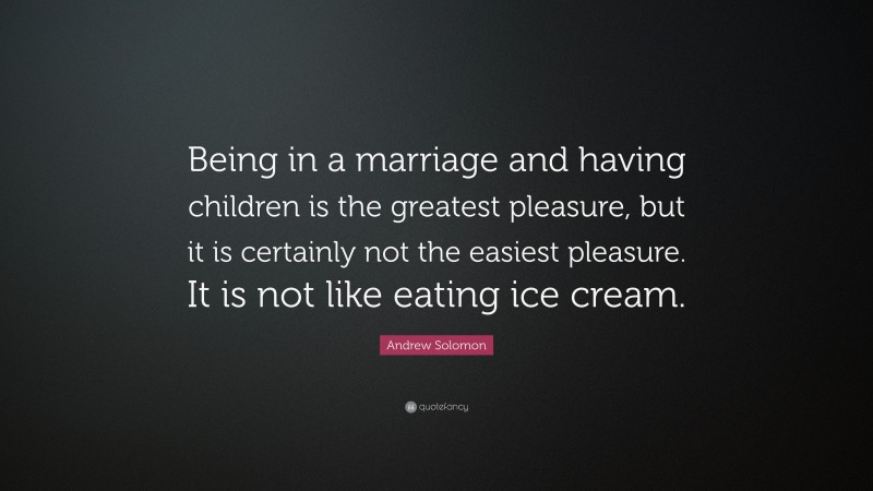 Andrew Solomon Quote: “Being in a marriage and having children is the greatest pleasure, but it is certainly not the easiest pleasure. It is not like eating ice cream.”