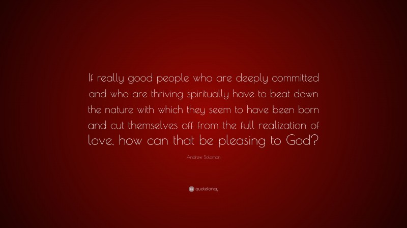 Andrew Solomon Quote: “If really good people who are deeply committed and who are thriving spiritually have to beat down the nature with which they seem to have been born and cut themselves off from the full realization of love, how can that be pleasing to God?”