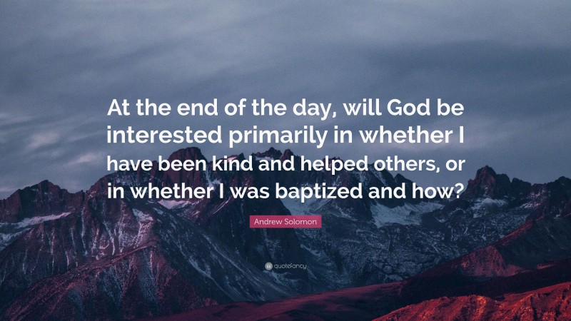 Andrew Solomon Quote: “At the end of the day, will God be interested primarily in whether I have been kind and helped others, or in whether I was baptized and how?”