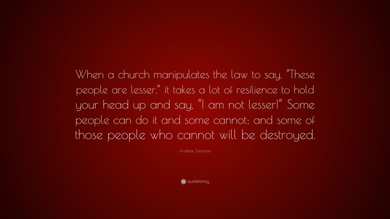 Andrew Solomon Quote: “When a church manipulates the law to say, “These people are lesser,” it takes a lot of resilience to hold your head up and say, “I am not lesser!” Some people can do it and some cannot; and some of those people who cannot will be destroyed.”