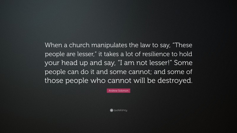 Andrew Solomon Quote: “When a church manipulates the law to say, “These people are lesser,” it takes a lot of resilience to hold your head up and say, “I am not lesser!” Some people can do it and some cannot; and some of those people who cannot will be destroyed.”