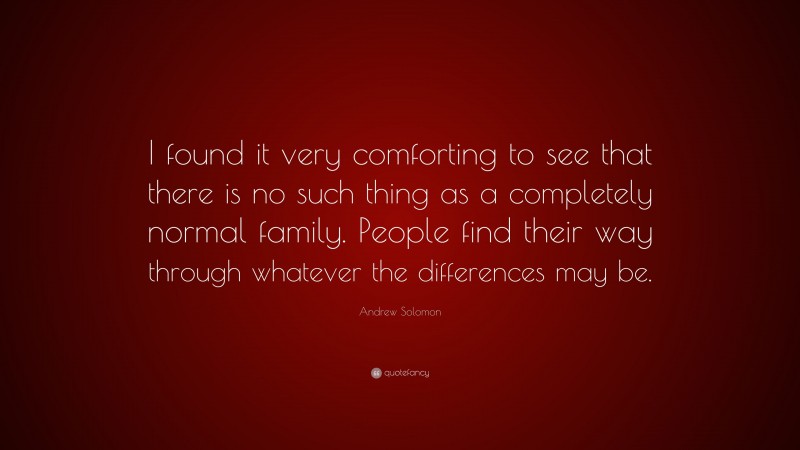 Andrew Solomon Quote: “I found it very comforting to see that there is no such thing as a completely normal family. People find their way through whatever the differences may be.”