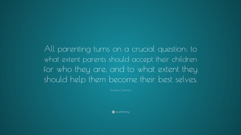 Andrew Solomon Quote: “All parenting turns on a crucial question: to what extent parents should accept their children for who they are, and to what extent they should help them become their best selves.”