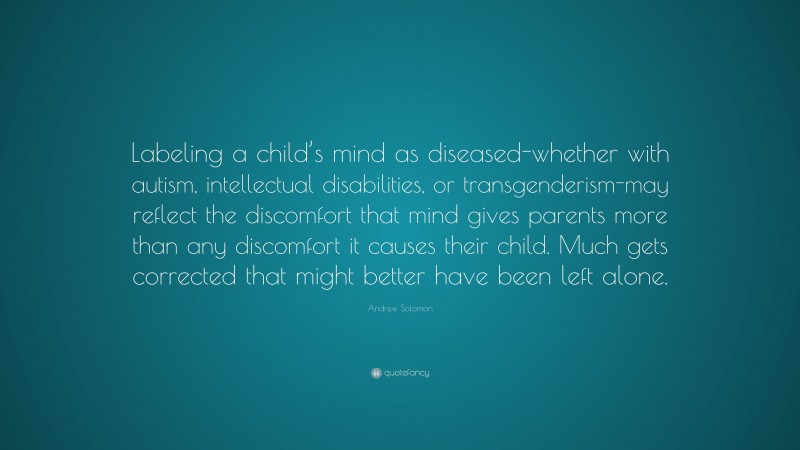 Andrew Solomon Quote: “Labeling a child’s mind as diseased-whether with autism, intellectual disabilities, or transgenderism-may reflect the discomfort that mind gives parents more than any discomfort it causes their child. Much gets corrected that might better have been left alone.”