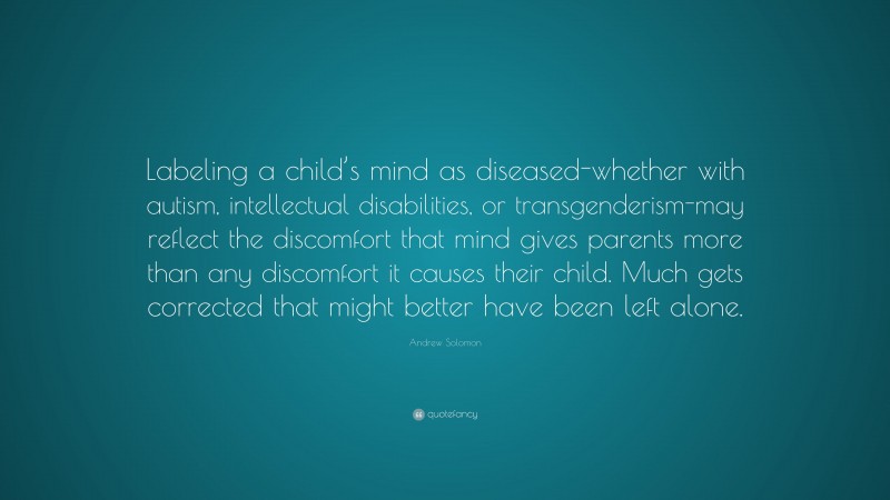 Andrew Solomon Quote: “Labeling a child’s mind as diseased-whether with autism, intellectual disabilities, or transgenderism-may reflect the discomfort that mind gives parents more than any discomfort it causes their child. Much gets corrected that might better have been left alone.”
