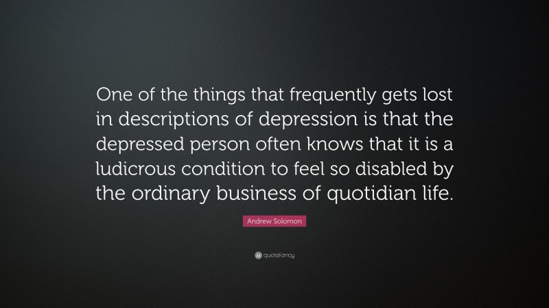 Andrew Solomon Quote: “One of the things that frequently gets lost in descriptions of depression is that the depressed person often knows that it is a ludicrous condition to feel so disabled by the ordinary business of quotidian life.”