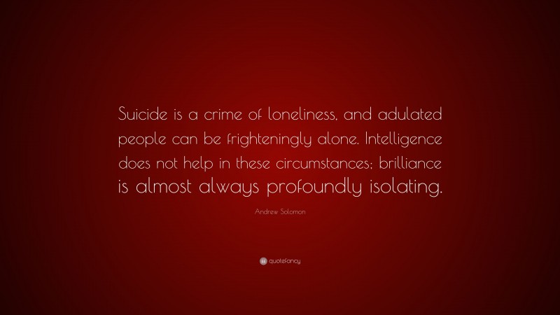 Andrew Solomon Quote: “Suicide is a crime of loneliness, and adulated people can be frighteningly alone. Intelligence does not help in these circumstances; brilliance is almost always profoundly isolating.”