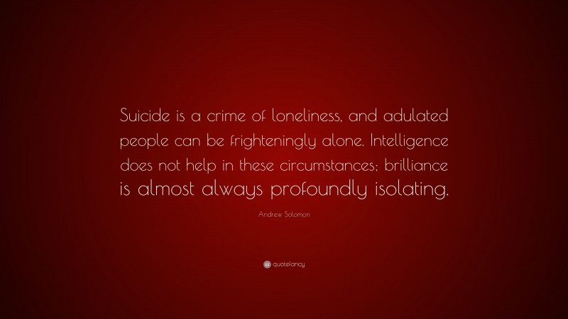 Andrew Solomon Quote: “Suicide is a crime of loneliness, and adulated people can be frighteningly alone. Intelligence does not help in these circumstances; brilliance is almost always profoundly isolating.”