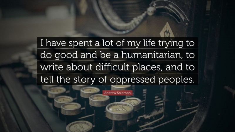 Andrew Solomon Quote: “I have spent a lot of my life trying to do good and be a humanitarian, to write about difficult places, and to tell the story of oppressed peoples.”