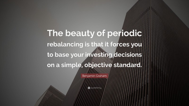 Benjamin Graham Quote: “The beauty of periodic rebalancing is that it forces you to base your investing decisions on a simple, objective standard.”