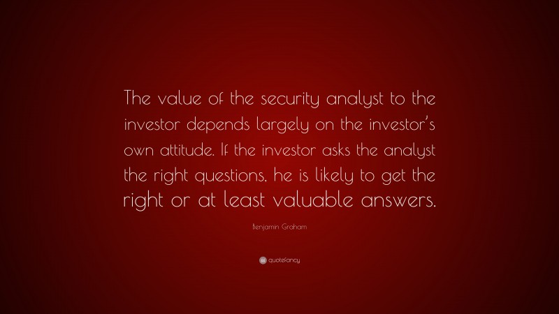 Benjamin Graham Quote: “The value of the security analyst to the investor depends largely on the investor’s own attitude. If the investor asks the analyst the right questions, he is likely to get the right or at least valuable answers.”