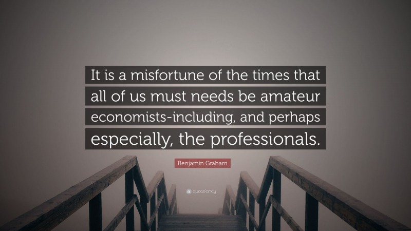 Benjamin Graham Quote: “It is a misfortune of the times that all of us must needs be amateur economists-including, and perhaps especially, the professionals.”