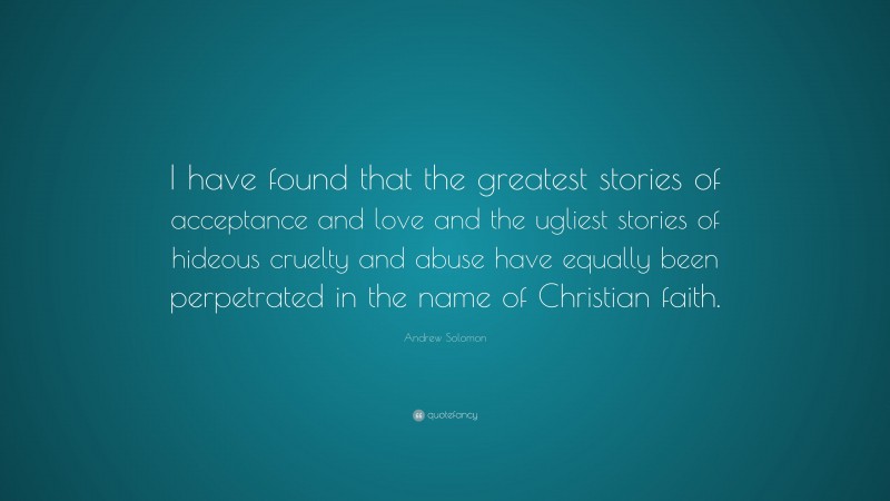 Andrew Solomon Quote: “I have found that the greatest stories of acceptance and love and the ugliest stories of hideous cruelty and abuse have equally been perpetrated in the name of Christian faith.”