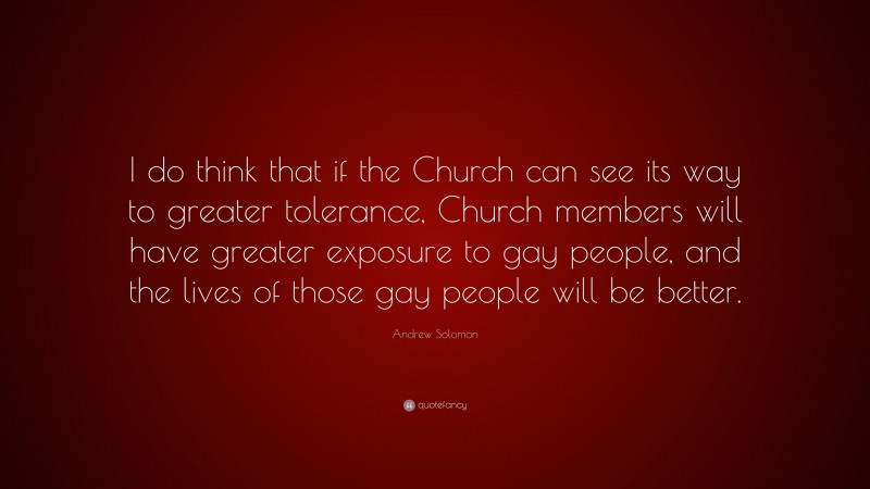 Andrew Solomon Quote: “I do think that if the Church can see its way to greater tolerance, Church members will have greater exposure to gay people, and the lives of those gay people will be better.”