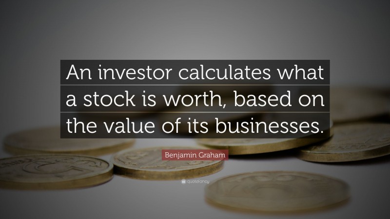 Benjamin Graham Quote: “An investor calculates what a stock is worth, based on the value of its businesses.”