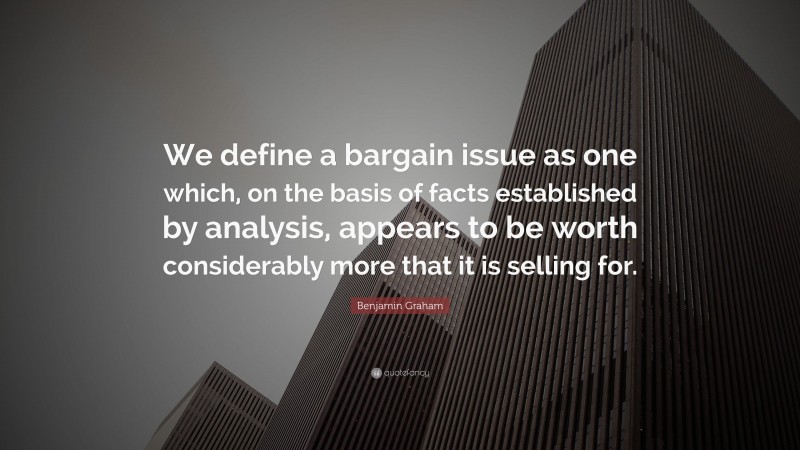 Benjamin Graham Quote: “We define a bargain issue as one which, on the basis of facts established by analysis, appears to be worth considerably more that it is selling for.”