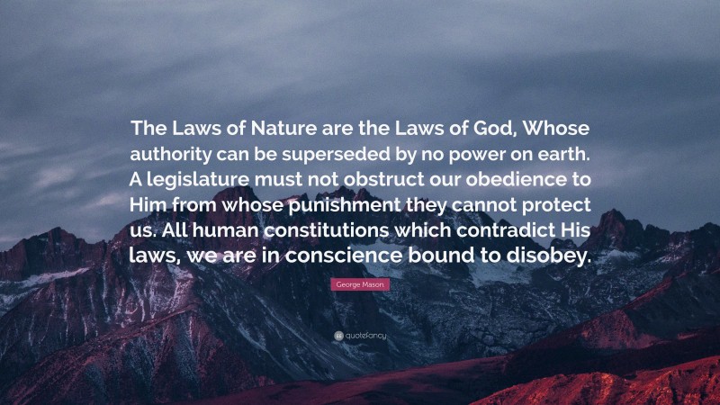 George Mason Quote: “The Laws of Nature are the Laws of God, Whose authority can be superseded by no power on earth. A legislature must not obstruct our obedience to Him from whose punishment they cannot protect us. All human constitutions which contradict His laws, we are in conscience bound to disobey.”