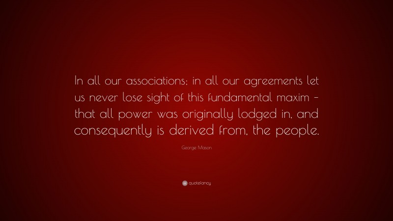 George Mason Quote: “In all our associations; in all our agreements let us never lose sight of this fundamental maxim – that all power was originally lodged in, and consequently is derived from, the people.”