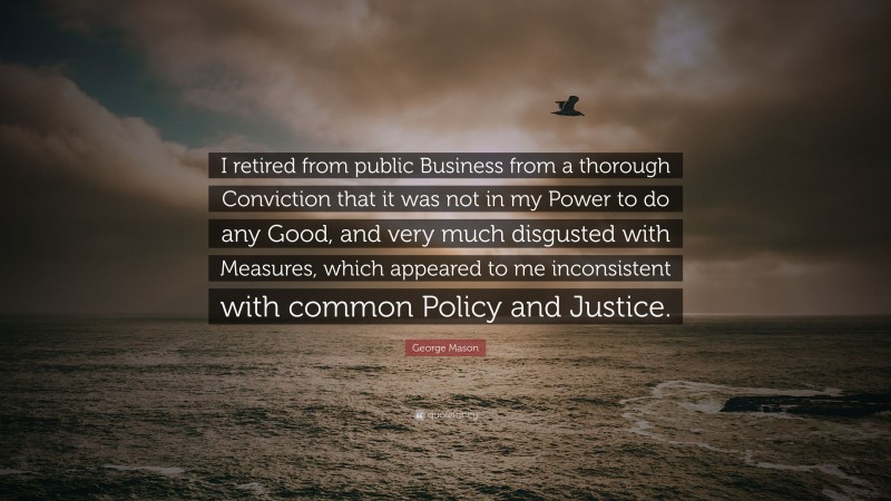 George Mason Quote: “I retired from public Business from a thorough Conviction that it was not in my Power to do any Good, and very much disgusted with Measures, which appeared to me inconsistent with common Policy and Justice.”